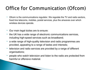    Ofcom is the communications regulator. We regulate the TV and radio sectors,
    fixed line telecoms, mobiles, postal services, plus the airwaves over which
    wireless devices operate.


   Our main legal duties are to ensure:
   the UK has a wide range of electronic communications services,
    including high-speed services such as broadband;
   a wide range of high-quality television and radio programmes are
    provided, appealing to a range of tastes and interests;
   television and radio services are provided by a range of different
    organisations;
   people who watch television and listen to the radio are protected from
    harmful or offensive material.
 