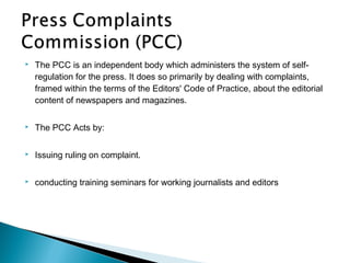    The PCC is an independent body which administers the system of self-
    regulation for the press. It does so primarily by dealing with complaints,
    framed within the terms of the Editors' Code of Practice, about the editorial
    content of newspapers and magazines.

   The PCC Acts by:

   Issuing ruling on complaint.

   conducting training seminars for working journalists and editors
 