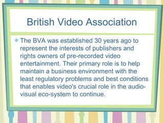 British Video Association
The BVA was established 30 years ago to
represent the interests of publishers and
rights owners of pre-recorded video
entertainment. Their primary role is to help
maintain a business environment with the
least regulatory problems and best conditions
that enables video's crucial role in the audio-
visual eco-system to continue.
 