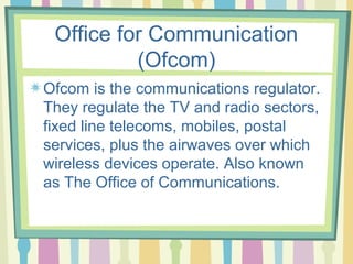 Office for Communication
          (Ofcom)
Ofcom is the communications regulator.
They regulate the TV and radio sectors,
fixed line telecoms, mobiles, postal
services, plus the airwaves over which
wireless devices operate. Also known
as The Office of Communications.
 