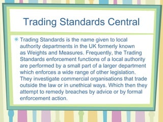 Trading Standards Central
Trading Standards is the name given to local
authority departments in the UK formerly known
as Weights and Measures. Frequently, the Trading
Standards enforcement functions of a local authority
are performed by a small part of a larger department
which enforces a wide range of other legislation.
They investigate commercial organisations that trade
outside the law or in unethical ways. Which then they
attempt to remedy breaches by advice or by formal
enforcement action.
 