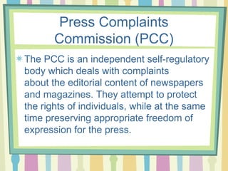 Press Complaints
       Commission (PCC)
The PCC is an independent self-regulatory
body which deals with complaints
about the editorial content of newspapers
and magazines. They attempt to protect
the rights of individuals, while at the same
time preserving appropriate freedom of
expression for the press.
 
