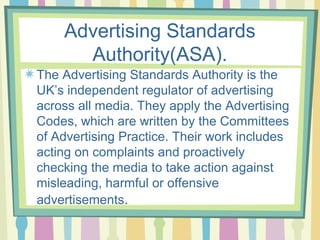 Advertising Standards
      Authority(ASA).
The Advertising Standards Authority is the
UK’s independent regulator of advertising
across all media. They apply the Advertising
Codes, which are written by the Committees
of Advertising Practice. Their work includes
acting on complaints and proactively
checking the media to take action against
misleading, harmful or offensive
advertisements.
 