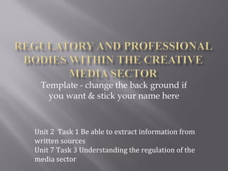 Template - change the back ground if 
you want & stick your name here 
Unit 2 Task 1 Be able to extract information from 
written sources 
Unit 7 Task 3 Understanding the regulation of the 
media sector 
 