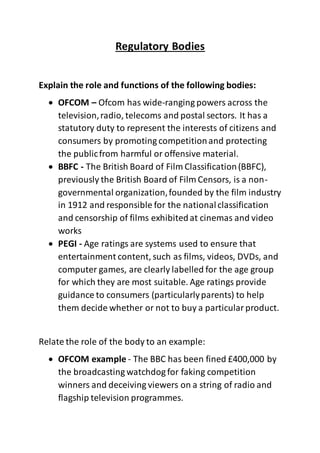 Regulatory Bodies
Explain the role and functions of the following bodies:
 OFCOM – Ofcom has wide-ranging powers across the
television,radio, telecoms and postal sectors. It has a
statutory duty to represent the interests of citizens and
consumers by promoting competitionand protecting
the publicfrom harmful or offensive material.
 BBFC - The British Board of Film Classification(BBFC),
previously the British Board of Film Censors, is a non-
governmental organization,founded by the film industry
in 1912 and responsible for the nationalclassification
and censorship of films exhibitedat cinemas and video
works
 PEGI - Age ratings are systems used to ensure that
entertainment content, such as films, videos, DVDs, and
computer games, are clearly labelled for the age group
for which they are most suitable. Age ratings provide
guidance to consumers (particularlyparents) to help
them decide whether or not to buy a particularproduct.
Relate the role of the body to an example:
 OFCOM example - The BBC has been fined £400,000 by
the broadcasting watchdog for faking competition
winners and deceiving viewers on a string of radio and
flagship television programmes.
 