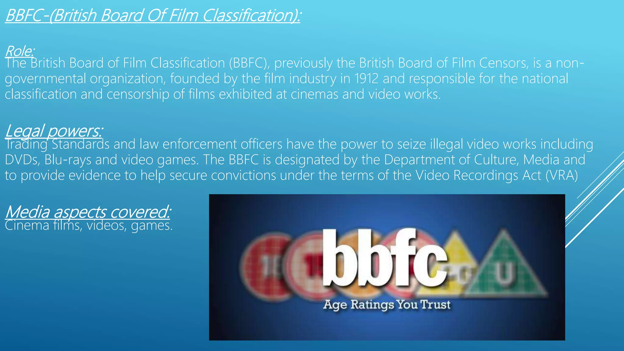 BBFC-(British Board Of Film Classification):
Role:
The British Board of Film Classification (BBFC), previously the British Board of Film Censors, is a non-
governmental organization, founded by the film industry in 1912 and responsible for the national
classification and censorship of films exhibited at cinemas and video works.
Legal powers:
Trading Standards and law enforcement officers have the power to seize illegal video works including
DVDs, Blu-rays and video games. The BBFC is designated by the Department of Culture, Media and
to provide evidence to help secure convictions under the terms of the Video Recordings Act (VRA)
Media aspects covered:
Cinema films, videos, games.
 