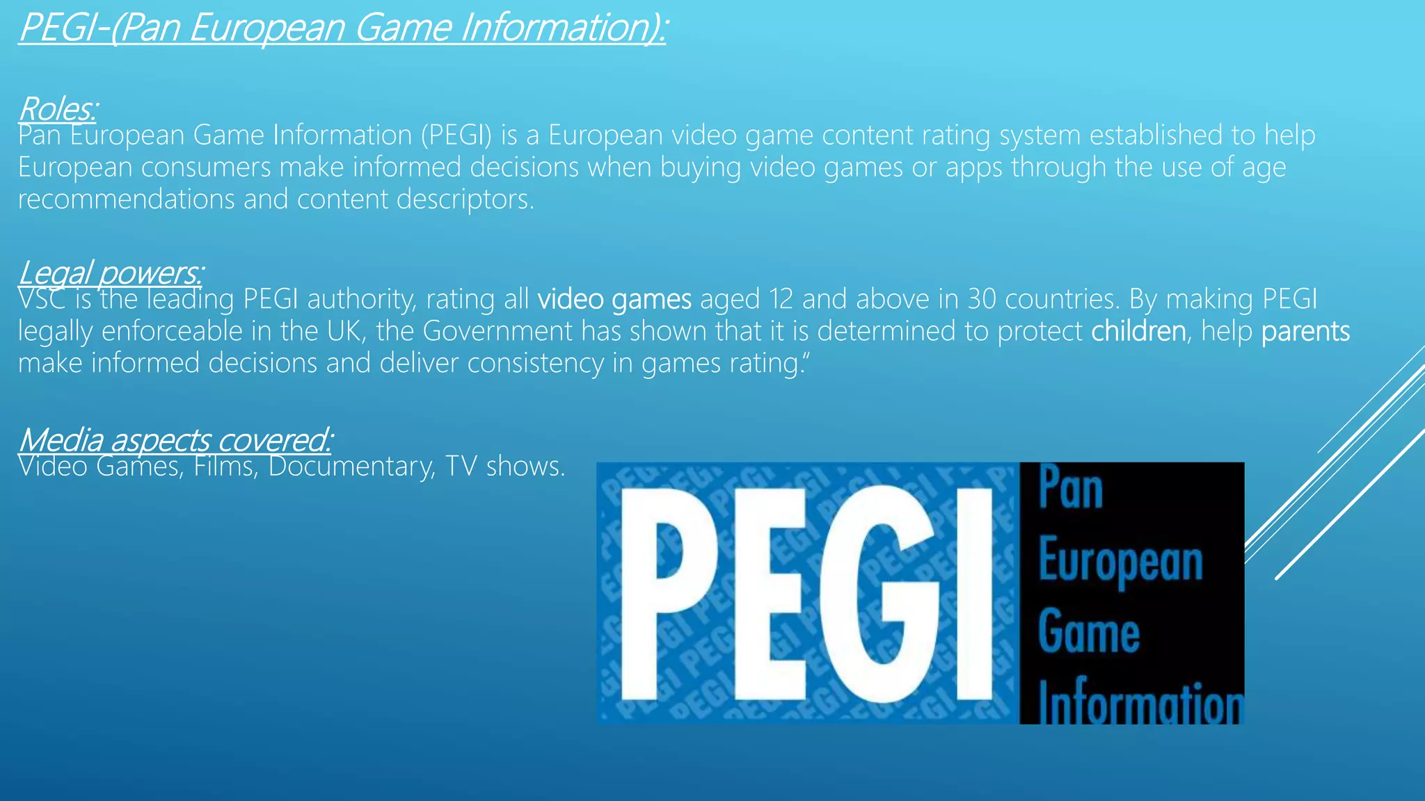 PEGI-(Pan European Game Information):
Roles:
Pan European Game Information (PEGI) is a European video game content rating system established to help
European consumers make informed decisions when buying video games or apps through the use of age
recommendations and content descriptors.
Legal powers:
VSC is the leading PEGI authority, rating all video games aged 12 and above in 30 countries. By making PEGI
legally enforceable in the UK, the Government has shown that it is determined to protect children, help parents
make informed decisions and deliver consistency in games rating.“
Media aspects covered:
Video Games, Films, Documentary, TV shows.
 