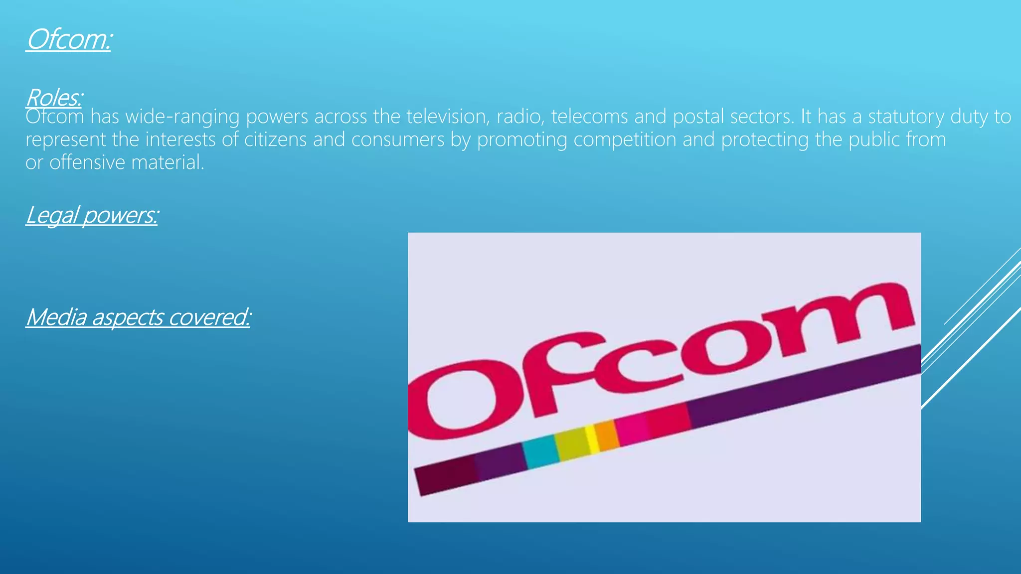 Ofcom:
Roles:
Ofcom has wide-ranging powers across the television, radio, telecoms and postal sectors. It has a statutory duty to
represent the interests of citizens and consumers by promoting competition and protecting the public from
or offensive material.
Legal powers:
Media aspects covered:
 