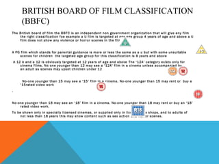 BRITISH BOARD OF FILM CLASSIFICATION
(BBFC)
The British board of film the BBFC is an independent non government organization that will give any film
the right classification foe example a U film is targeted at any age group 4 years of age and above a U
film does not show any violence or horror scenes in the film.
A PG film which stands for parental guidance is more or less the same as a u but with some unsuitable
scenes for children the targeted age group for this classification is 8 years and above
A 12 A and a 12 is obviously targeted at 12 years of age and above The ‘12A’ category exists only for
cinema films. No one younger than 12 may see a ‘12A’ film in a cinema unless accompanied by
an adult as scenes may upset children under 12
No-one younger than 15 may see a ‘15’ film in a cinema. No-one younger than 15 may rent or buy a
‘15rated video work
.
No-one younger than 18 may see an ‘18’ film in a cinema. No-one younger than 18 may rent or buy an ‘18’
rated video work.
To be shown only in specially licensed cinemas, or supplied only in licensed sex shops, and to adults of
not less than 18 years this may show content such as sex action and horror scenes.
 