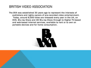 BRITISH VIDEO ASSOCIATION
The BVA was established 30 years ago to represent the interests of
publishers and rights owners of pre-recorded video entertainment.
 Today, around 8,000 titles are released every year in the UK, on
DVD, Blu-ray Discs and 3D Blu-ray Discs through to Digital TV-based
and web-based internet services, available to rent or to own on
portable devices and for home consumption.
 