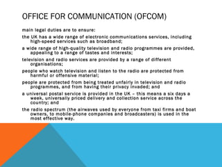 OFFICE FOR COMMUNICATION (OFCOM)
main legal duties are to ensure:
the UK has a wide range of electronic communications services, including
high-speed services such as broadband;
a wide range of high-quality television and radio programmes are provided,
appealing to a range of tastes and interests;
television and radio services are provided by a range of different
organisations;
people who watch television and listen to the radio are protected from
harmful or offensive material;
people are protected from being treated unfairly in television and radio
programmes, and from having their privacy invaded; and
a universal postal service is provided in the UK – this means a six days a
week, universally priced delivery and collection service across the
country; and
the radio spectrum (the airwaves used by everyone from taxi firms and boat
owners, to mobile-phone companies and broadcasters) is used in the
most effective way.
 