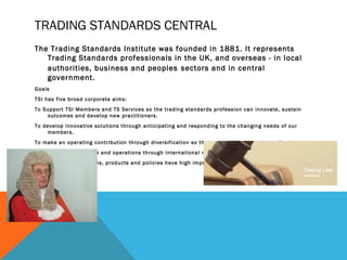 TRADING STANDARDS CENTRAL
The Trading Standards Institute was founded in 1881. It represents
Trading Standards professionals in the UK, and overseas - in local
authorities, business and peoples sectors and in central
government.
Goals
TSI has five broad corporate aims:
To Support TSI Members and TS Services so the trading standards profession can innovate, sustain
outcomes and develop new practitioners.
To develop innovative solutions through anticipating and responding to the changing needs of our
members.
To make an operating contribution through diversification so that our ambitions can be realised.
To expand our influence and operations through International market surveillance solutions.
To ensure our campaigns, products and policies have high impact
 