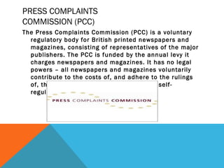 PRESS COMPLAINTS
COMMISSION (PCC)
The Press Complaints Commission (PCC) is a voluntary
regulatory body for British printed newspapers and
magazines, consisting of representatives of the major
publishers. The PCC is funded by the annual levy it
charges newspapers and magazines. It has no legal
powers – all newspapers and magazines voluntarily
contribute to the costs of, and adhere to the rulings
of, the Commission, making the industry self-
regulating.
 