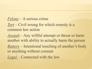 Felony – A serious crime
Tort – Civil wrong for which remedy is a
common law action
Assault – Any willful attempt or threa...