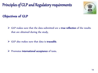Principles of GLP andRegulatory requirements
Objectives of GLP
 GLP makes sure that the data submitted are a true reflection of the results
that are obtained during the study.
 GLP also makes sure that data is traceable.
 Promotes international acceptance of tests.
14
 