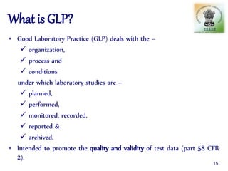 What is GLP?
• Good Laboratory Practice (GLP) deals with the –
 organization,
 process and
 conditions
under which laboratory studies are –
 planned,
 performed,
 monitored, recorded,
 reported &
 archived.
• Intended to promote the quality and validity of test data (part 58 CFR
2).
15
 