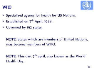 WHO
• Specialized agency for health for US Nations.
• Established on 7th April, 1948.
• Governed by 192 states.
NOTE: States which are members of United Nations,
may become members of WHO.
NOTE: This day, 7th april, also known as the World
Health Day.
20
 