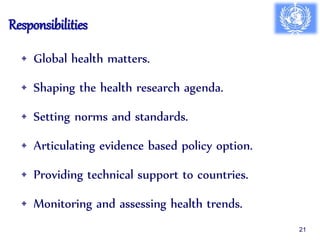 Responsibilities
• Global health matters.
• Shaping the health research agenda.
• Setting norms and standards.
• Articulating evidence based policy option.
• Providing technical support to countries.
• Monitoring and assessing health trends.
21
 