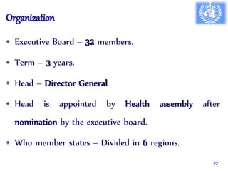 Organization
• Executive Board – 32 members.
• Term – 3 years.
• Head – Director General
• Head is appointed by Health assembly after
nomination by the executive board.
• Who member states – Divided in 6 regions.
22
 