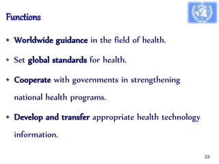 Functions
• Worldwide guidance in the field of health.
• Set global standards for health.
• Cooperate with governments in strengthening
national health programs.
• Develop and transfer appropriate health technology
information.
23
 