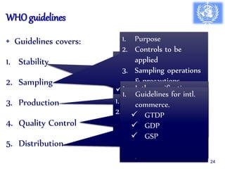 WHO guidelines
• Guidelines covers:
1. Stability
2. Sampling
3. Production
4. Quality Control
5. Distribution
1. Stability studies of:
 Final product
 Test samples
 Test conditions
 Frequency of testing
& evaluation
1. Purpose
2. Controls to be
applied
3. Sampling operations
& precautions.
4. Storage & retention
5. Sampling for
regulatory purpose
6. Sampling plans for
starting material,
packaging, & final
product.
1. GMP
2. cGMP
1. Intl. specifications
2. WHO Model COA
3. Considersation for
sampling request
4. QC Lab
1. Guidelines for intl.
commerce.
 GTDP
 GDP
 GSP
24
 