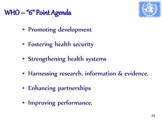 WHO – “6” Point Agenda
• Promoting development
• Fostering health security
• Strengthening health systems
• Harnessing research, information & evidence.
• Enhancing partnerships
• Improving performance.
25
 