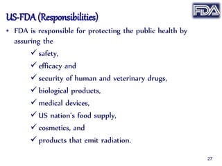 US-FDA (Responsibilities)
• FDA is responsible for protecting the public health by
assuring the
 safety,
 efficacy and
 security of human and veterinary drugs,
 biological products,
 medical devices,
 US nation’s food supply,
 cosmetics, and
 products that emit radiation.
27
 