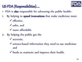 US-FDA (Responsibilities)…..
• FDA is also responsible for advancing the public health:-
1. By helping to speed innovations that make medicines more
 effective,
 safer, and
 more affordable
2. By helping the public get the
 accurate,
 science-based information they need to use medicines
and
 foods to maintain and improve their health.
28
 