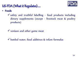 US-FDA (What it Regulates)…..
• Foods
 safety and truthful labelling - food products including
dietary supplements (except - livestock meat & poultry
products)
 venison and other game meat
 bottled water, food additives & infant formulas
29
 