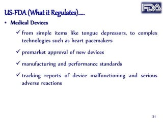 US-FDA (What it Regulates)…..
• Medical Devices
 from simple items like tongue depressors, to complex
technologies such as heart pacemakers
 premarket approval of new devices
 manufacturing and performance standards
 tracking reports of device malfunctioning and serious
adverse reactions
31
 