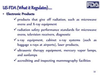 US-FDA (What it Regulates)…..
• Electronic Products
 products that give off radiation, such as microwave
ovens and X-ray equipment
 radiation safety performance standards for microwave
ovens, television receivers, diagnostic
 x-ray equipment, cabinet x-ray systems (such as
baggage x-rays at airports), laser products,
 ultrasonic therapy equipment, mercury vapor lamps,
and sunlamps
 accrediting and inspecting mammography facilities
32
 