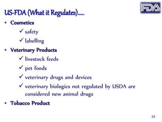 US-FDA (What it Regulates)…..
• Cosmetics
 safety
 labelling
• Veterinary Products
 livestock feeds
 pet foods
 veterinary drugs and devices
 veterinary biologics not regulated by USDA are
considered new animal drugs
• Tobacco Product
33
 