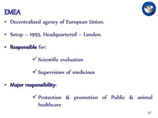 EMEA
• Decentralized agency of European Union.
• Setup – 1995, Headquartered – London.
• Responsible for:
 Scientific evaluation
 Supervision of medicines
• Major responsibility:
 Protection & promotion of Public & animal
healthcare
37
 