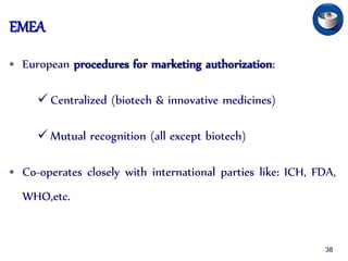 EMEA
• European procedures for marketing authorization:
 Centralized (biotech & innovative medicines)
 Mutual recognition (all except biotech)
• Co-operates closely with international parties like: ICH, FDA,
WHO,etc.
38
 