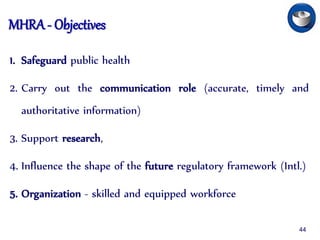 MHRA - Objectives
1. Safeguard public health
2. Carry out the communication role (accurate, timely and
authoritative information)
3. Support research,
4. Influence the shape of the future regulatory framework (Intl.)
5. Organization - skilled and equipped workforce
44
 