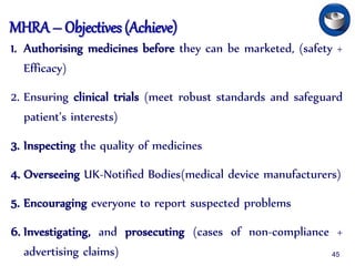 MHRA – Objectives (Achieve)
1. Authorising medicines before they can be marketed, (safety +
Efficacy)
2. Ensuring clinical trials (meet robust standards and safeguard
patient’s interests)
3. Inspecting the quality of medicines
4. Overseeing UK-Notified Bodies(medical device manufacturers)
5. Encouraging everyone to report suspected problems
6. Investigating, and prosecuting (cases of non-compliance +
advertising claims) 45
 