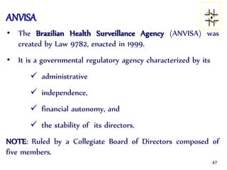 ANVISA
• The Brazilian Health Surveillance Agency (ANVISA) was
created by Law 9782, enacted in 1999.
• It is a governmental regulatory agency characterized by its
 administrative
 independence,
 financial autonomy, and
 the stability of its directors.
NOTE: Ruled by a Collegiate Board of Directors composed of
five members.
47
 