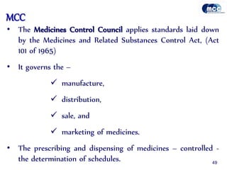 MCC
• The Medicines Control Council applies standards laid down
by the Medicines and Related Substances Control Act, (Act
101 of 1965)
• It governs the –
 manufacture,
 distribution,
 sale, and
 marketing of medicines.
• The prescribing and dispensing of medicines – controlled -
the determination of schedules. 49
 