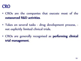 CRO
• CROs are the companies that execute most of the
outsourced R&D activities.
• Takes on several tasks - drug development process, -
not explicitly limited clinical trials.
• CROs are generally recognised as performing clinical
trial management.
55
 