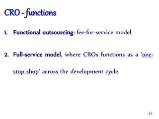 CRO - functions
1. Functional outsourcing: fee-for-service model.
2. Full-service model, where CROs functions as a ‘one-
stop shop’ across the development cycle.
57
 