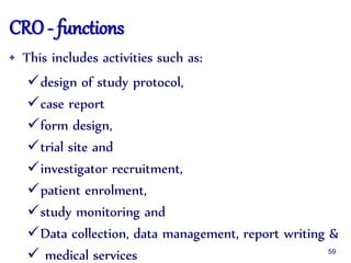 CRO - functions
• This includes activities such as:
design of study protocol,
case report
form design,
trial site and
investigator recruitment,
patient enrolment,
study monitoring and
Data collection, data management, report writing &
 medical services 59
 