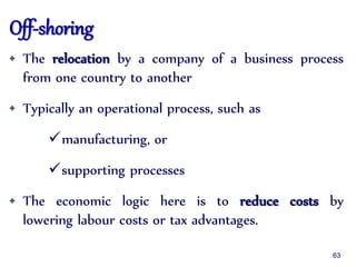 Off-shoring
• The relocation by a company of a business process
from one country to another
• Typically an operational process, such as
manufacturing, or
supporting processes
• The economic logic here is to reduce costs by
lowering labour costs or tax advantages.
63
 
