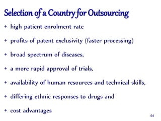 Selection of a Country for Outsourcing
• high patient enrolment rate
• profits of patent exclusivity (faster processing)
• broad spectrum of diseases,
• a more rapid approval of trials,
• availability of human resources and technical skills,
• differing ethnic responses to drugs and
• cost advantages
64
 