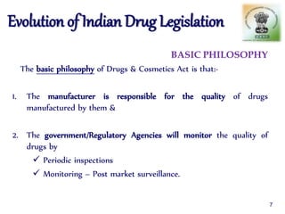 Evolution of Indian Drug Legislation
BASIC PHILOSOPHY
The basic philosophy of Drugs & Cosmetics Act is that:-
1. The manufacturer is responsible for the quality of drugs
manufactured by them &
2. The government/Regulatory Agencies will monitor the quality of
drugs by
 Periodic inspections
 Monitoring – Post market surveillance.
7
 