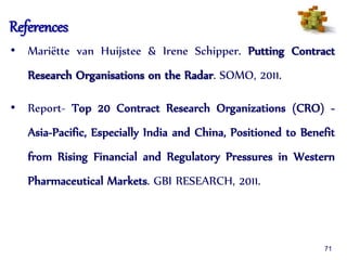 References
• Mariëtte van Huijstee & Irene Schipper. Putting Contract
Research Organisations on the Radar. SOMO, 2011.
• Report- Top 20 Contract Research Organizations (CRO) -
Asia-Pacific, Especially India and China, Positioned to Benefit
from Rising Financial and Regulatory Pressures in Western
Pharmaceutical Markets. GBI RESEARCH, 2011.
71
 