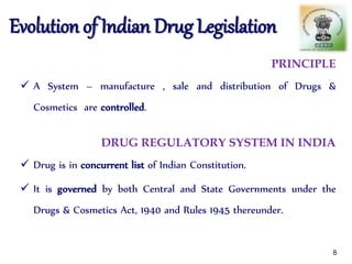 PRINCIPLE
 A System – manufacture , sale and distribution of Drugs &
Cosmetics are controlled.
DRUG REGULATORY SYSTEM IN INDIA
 Drug is in concurrent list of Indian Constitution.
 It is governed by both Central and State Governments under the
Drugs & Cosmetics Act, 1940 and Rules 1945 thereunder.
Evolution of Indian Drug Legislation
8
 