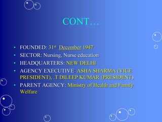 CONT…
• FOUNDED: 31st December 1947
• SECTOR: Nursing, Nurse education
• HEADQUARTERS: NEW DELHI
• AGENCY EXECUTIVE: ASHA SHARMA (VICE
PRESIDENT), .T DILEEP KUMAR (PRESIDENT)
• PARENT AGENCY: Ministry of Health and Family
Welfare
 