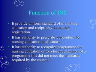 Function of INC
• It provide uniform standard of in nursing
education and reciprocity in nursing
registration
• It has authority to prescribe curriculum for
nursing education in all states .
• It has authority to recognize programme for
nursing education or to refuse recognition of a
programme if it did not meet the standards
required by the council .
 