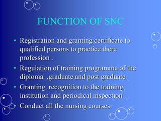 FUNCTION OF SNC
• Registration and granting certificate to
qualified persons to practice there
profession .
• Regulation of training programme of the
diploma ,graduate and post graduate
• Granting recognition to the training
institution and periodical inspection .
• Conduct all the nursing courses
 