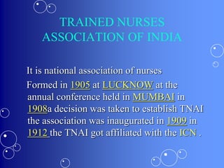 TRAINED NURSES
ASSOCIATION OF INDIA
It is national association of nurses
Formed in 1905 at LUCKNOW at the
annual conference held in MUMBAI in
1908a decision was taken to establish TNAI
the association was inaugurated in 1909 in
1912 the TNAI got affiliated with the ICN .
 
